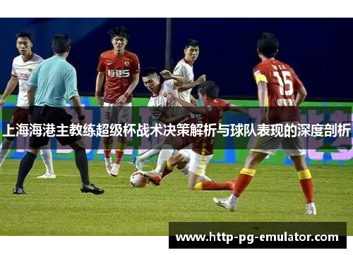 上海海港主教练超级杯战术决策解析与球队表现的深度剖析 上海海港主教练超级杯战术决策解析与球队表现的深度剖析