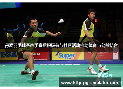 丹麦羽毛球赛选手赛后积极参与社区活动推动体育与公益结合 丹麦羽毛球赛选手赛后积极参与社区活动推动体育与公益结合