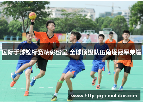 国际手球锦标赛精彩纷呈 全球顶级队伍角逐冠军荣耀 国际手球锦标赛精彩纷呈 全球顶级队伍角逐冠军荣耀