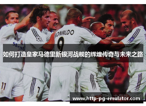 如何打造皇家马德里新银河战舰的辉煌传奇与未来之路 如何打造皇家马德里新银河战舰的辉煌传奇与未来之路