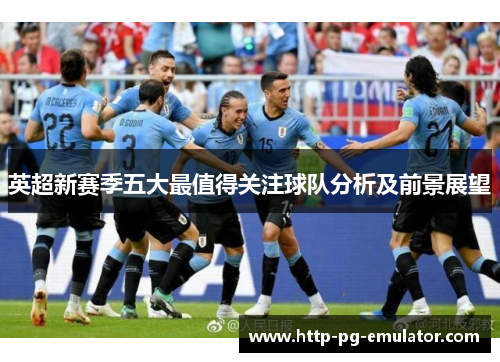 英超新赛季五大最值得关注球队分析及前景展望 英超新赛季五大最值得关注球队分析及前景展望