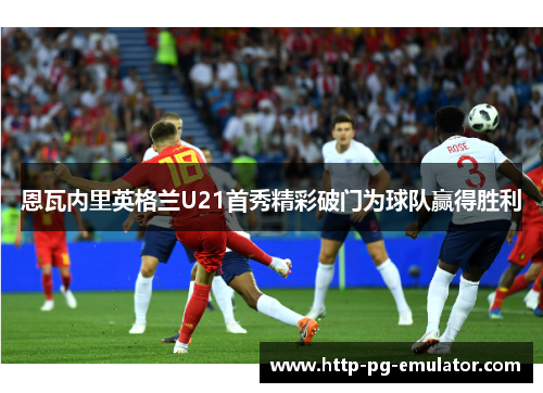 恩瓦内里英格兰U21首秀精彩破门为球队赢得胜利 恩瓦内里英格兰U21首秀精彩破门为球队赢得胜利