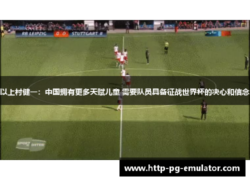 以上村健一:中国拥有更多天赋儿童 需要队员具备征战世界杯的决心和信念 以上村健一:中国拥有更多天赋儿童 需要队员具备征战世界杯的决心和信念