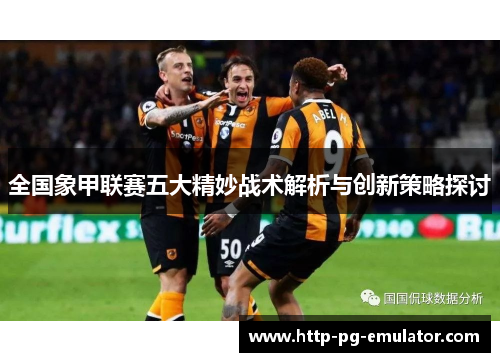 全国象甲联赛五大精妙战术解析与创新策略探讨 全国象甲联赛五大精妙战术解析与创新策略探讨