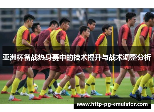 亚洲杯备战热身赛中的技术提升与战术调整分析 亚洲杯备战热身赛中的技术提升与战术调整分析