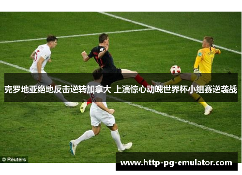 克罗地亚绝地反击逆转加拿大 上演惊心动魄世界杯小组赛逆袭战 克罗地亚绝地反击逆转加拿大 上演惊心动魄世界杯小组赛逆袭战