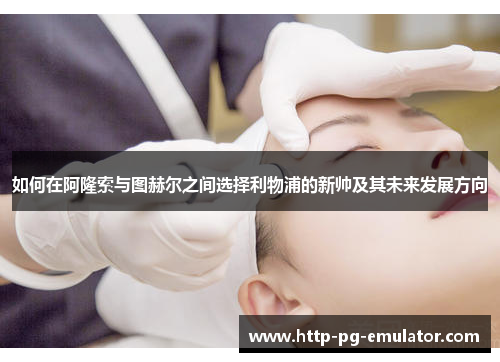 如何在阿隆索与图赫尔之间选择利物浦的新帅及其未来发展方向 如何在阿隆索与图赫尔之间选择利物浦的新帅及其未来发展方向