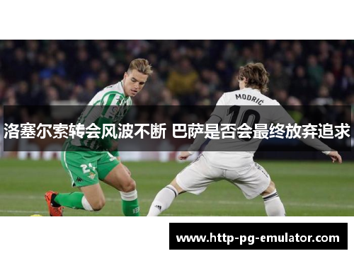 洛塞尔索转会风波不断 巴萨是否会最终放弃追求 洛塞尔索转会风波不断 巴萨是否会最终放弃追求