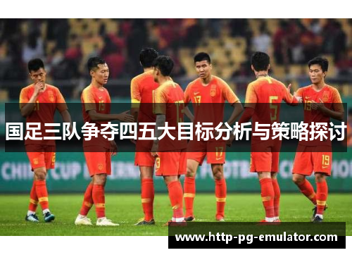 国足三队争夺四五大目标分析与策略探讨 国足三队争夺四五大目标分析与策略探讨