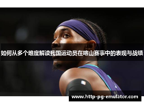 如何从多个维度解读我国运动员在喀山赛事中的表现与战绩 如何从多个维度解读我国运动员在喀山赛事中的表现与战绩