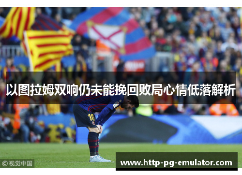 以图拉姆双响仍未能挽回败局心情低落解析 以图拉姆双响仍未能挽回败局心情低落解析