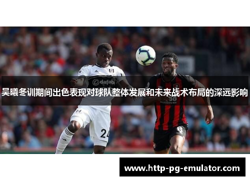 吴曦冬训期间出色表现对球队整体发展和未来战术布局的深远影响 吴曦冬训期间出色表现对球队整体发展和未来战术布局的深远影响