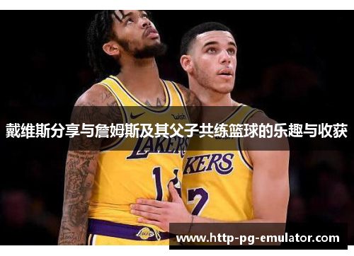 戴维斯分享与詹姆斯及其父子共练篮球的乐趣与收获 戴维斯分享与詹姆斯及其父子共练篮球的乐趣与收获