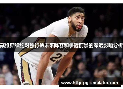 戴维斯续约对独行侠未来阵容和争冠前景的深远影响分析 戴维斯续约对独行侠未来阵容和争冠前景的深远影响分析