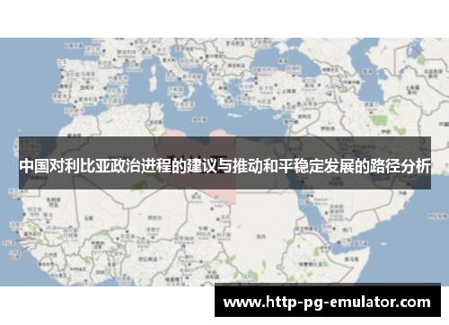 中国对利比亚政治进程的建议与推动和平稳定发展的路径分析 中国对利比亚政治进程的建议与推动和平稳定发展的路径分析