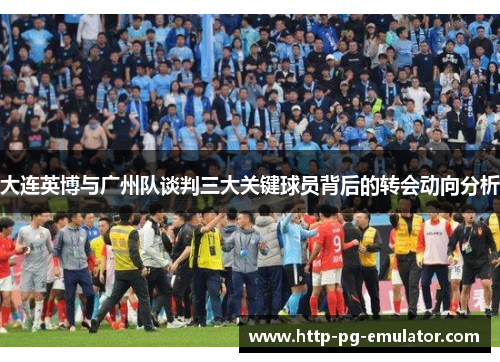 大连英博与广州队谈判三大关键球员背后的转会动向分析 大连英博与广州队谈判三大关键球员背后的转会动向分析