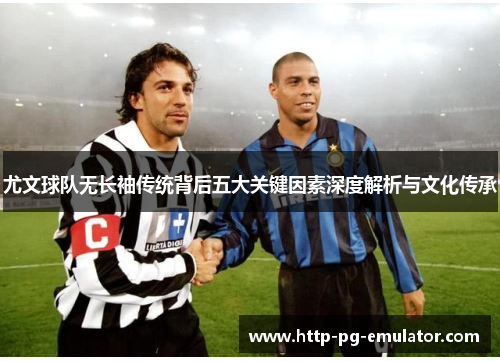 尤文球队无长袖传统背后五大关键因素深度解析与文化传承 尤文球队无长袖传统背后五大关键因素深度解析与文化传承