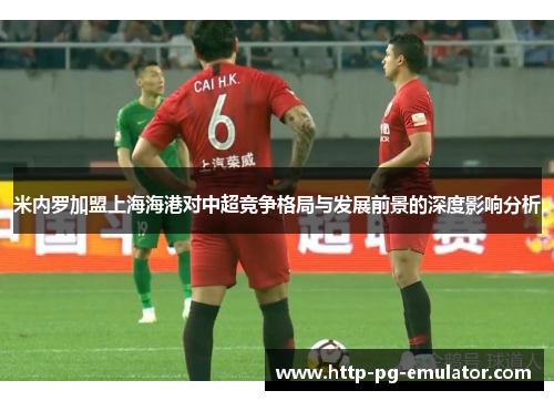 米内罗加盟上海海港对中超竞争格局与发展前景的深度影响分析 米内罗加盟上海海港对中超竞争格局与发展前景的深度影响分析