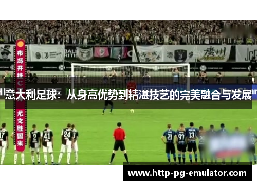 意大利足球:从身高优势到精湛技艺的完美融合与发展 意大利足球:从身高优势到精湛技艺的完美融合与发展
