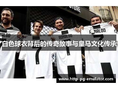 白色球衣背后的传奇故事与皇马文化传承 白色球衣背后的传奇故事与皇马文化传承