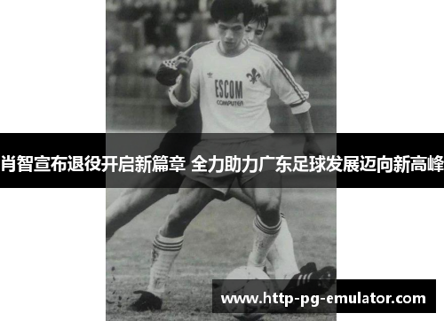 肖智宣布退役开启新篇章 全力助力广东足球发展迈向新高峰 肖智宣布退役开启新篇章 全力助力广东足球发展迈向新高峰