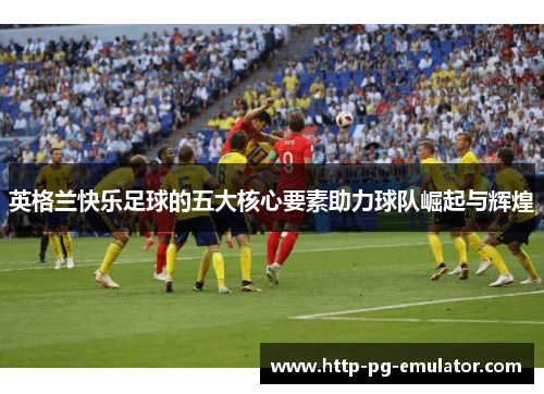英格兰快乐足球的五大核心要素助力球队崛起与辉煌 英格兰快乐足球的五大核心要素助力球队崛起与辉煌