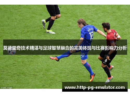 莫德里奇技术精湛与足球智慧融合的完美体现与比赛影响力分析 莫德里奇技术精湛与足球智慧融合的完美体现与比赛影响力分析