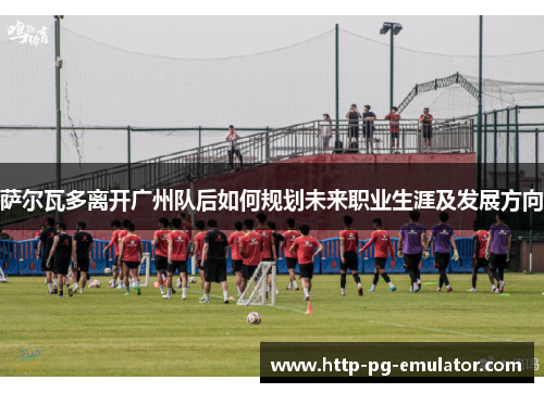 萨尔瓦多离开广州队后如何规划未来职业生涯及发展方向 萨尔瓦多离开广州队后如何规划未来职业生涯及发展方向