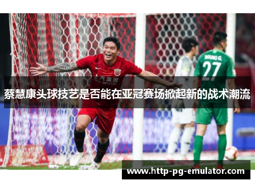 蔡慧康头球技艺是否能在亚冠赛场掀起新的战术潮流 蔡慧康头球技艺是否能在亚冠赛场掀起新的战术潮流