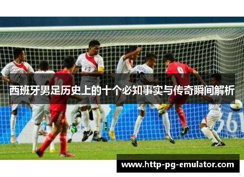 西班牙男足历史上的十个必知事实与传奇瞬间解析 西班牙男足历史上的十个必知事实与传奇瞬间解析