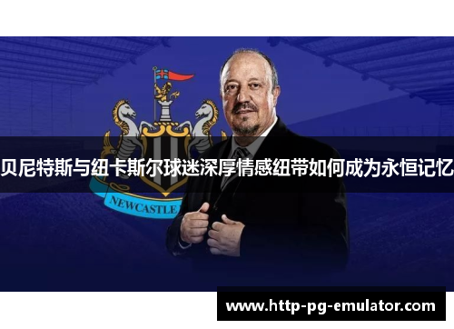 贝尼特斯与纽卡斯尔球迷深厚情感纽带如何成为永恒记忆 贝尼特斯与纽卡斯尔球迷深厚情感纽带如何成为永恒记忆