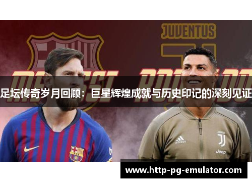 足坛传奇岁月回顾:巨星辉煌成就与历史印记的深刻见证 足坛传奇岁月回顾:巨星辉煌成就与历史印记的深刻见证