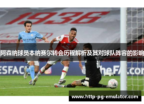 阿森纳球员本纳赛尔转会历程解析及其对球队阵容的影响 阿森纳球员本纳赛尔转会历程解析及其对球队阵容的影响