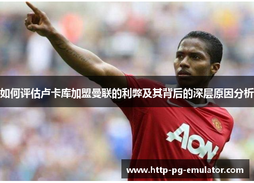 如何评估卢卡库加盟曼联的利弊及其背后的深层原因分析 如何评估卢卡库加盟曼联的利弊及其背后的深层原因分析