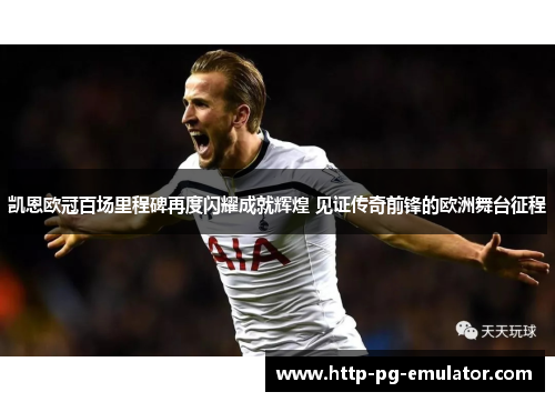 凯恩欧冠百场里程碑再度闪耀成就辉煌 见证传奇前锋的欧洲舞台征程