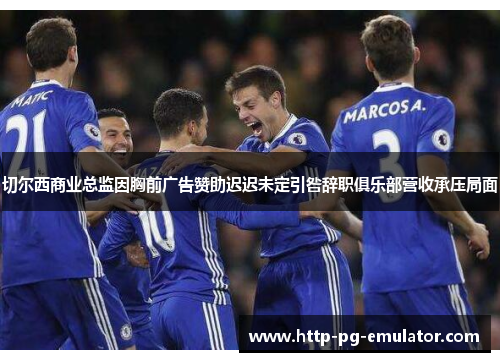 切尔西商业总监因胸前广告赞助迟迟未定引咎辞职俱乐部营收承压局面 切尔西商业总监因胸前广告赞助迟迟未定引咎辞职俱乐部营收承压局面