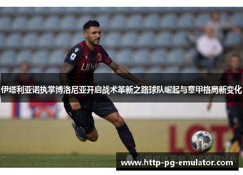 伊塔利亚诺执掌博洛尼亚开启战术革新之路球队崛起与意甲格局新变化 伊塔利亚诺执掌博洛尼亚开启战术革新之路球队崛起与意甲格局新变化