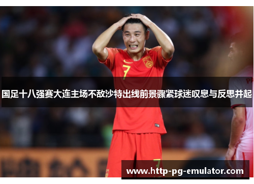 国足十八强赛大连主场不敌沙特出线前景骤紧球迷叹息与反思并起