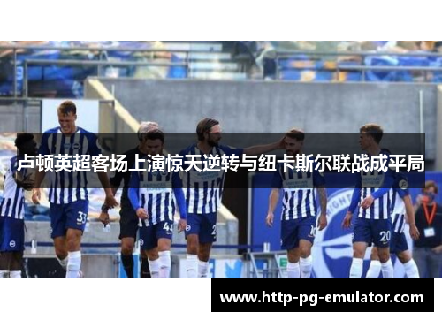 卢顿英超客场上演惊天逆转与纽卡斯尔联战成平局